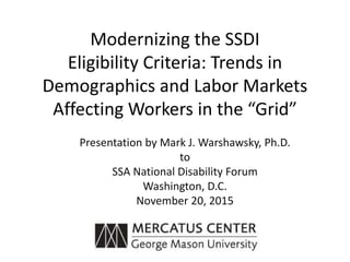 Modernizing the SSDI
Eligibility Criteria: Trends in
Demographics and Labor Markets
Affecting Workers in the “Grid”
Presentation by Mark J. Warshawsky, Ph.D.
to
SSA National Disability Forum
Washington, D.C.
November 20, 2015
 