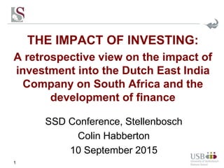 THE IMPACT OF INVESTING:
A retrospective view on the impact of
investment into the Dutch East India
Company on South Africa and the
development of finance
1
SSD Conference, Stellenbosch
Colin Habberton
10 September 2015
 