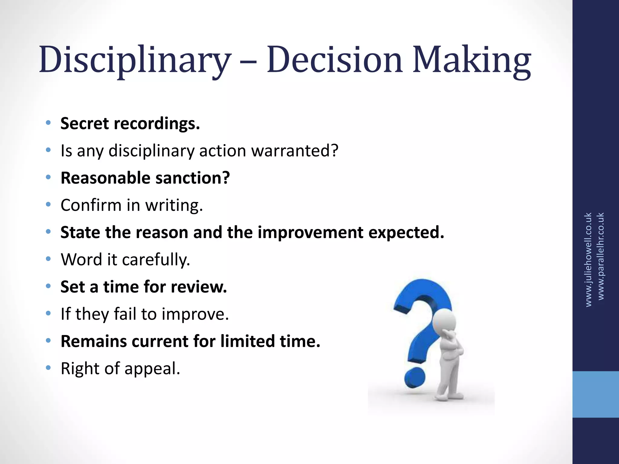 Disciplinary – Decision Making
• Secret recordings.
• Is any disciplinary action warranted?
• Reasonable sanction?
• Confirm in writing.
• State the reason and the improvement expected.
• Word it carefully.
• Set a time for review.
• If they fail to improve.
• Remains current for limited time.
• Right of appeal.
www.juliehowell.co.uk
www.parallelhr.co.uk
 