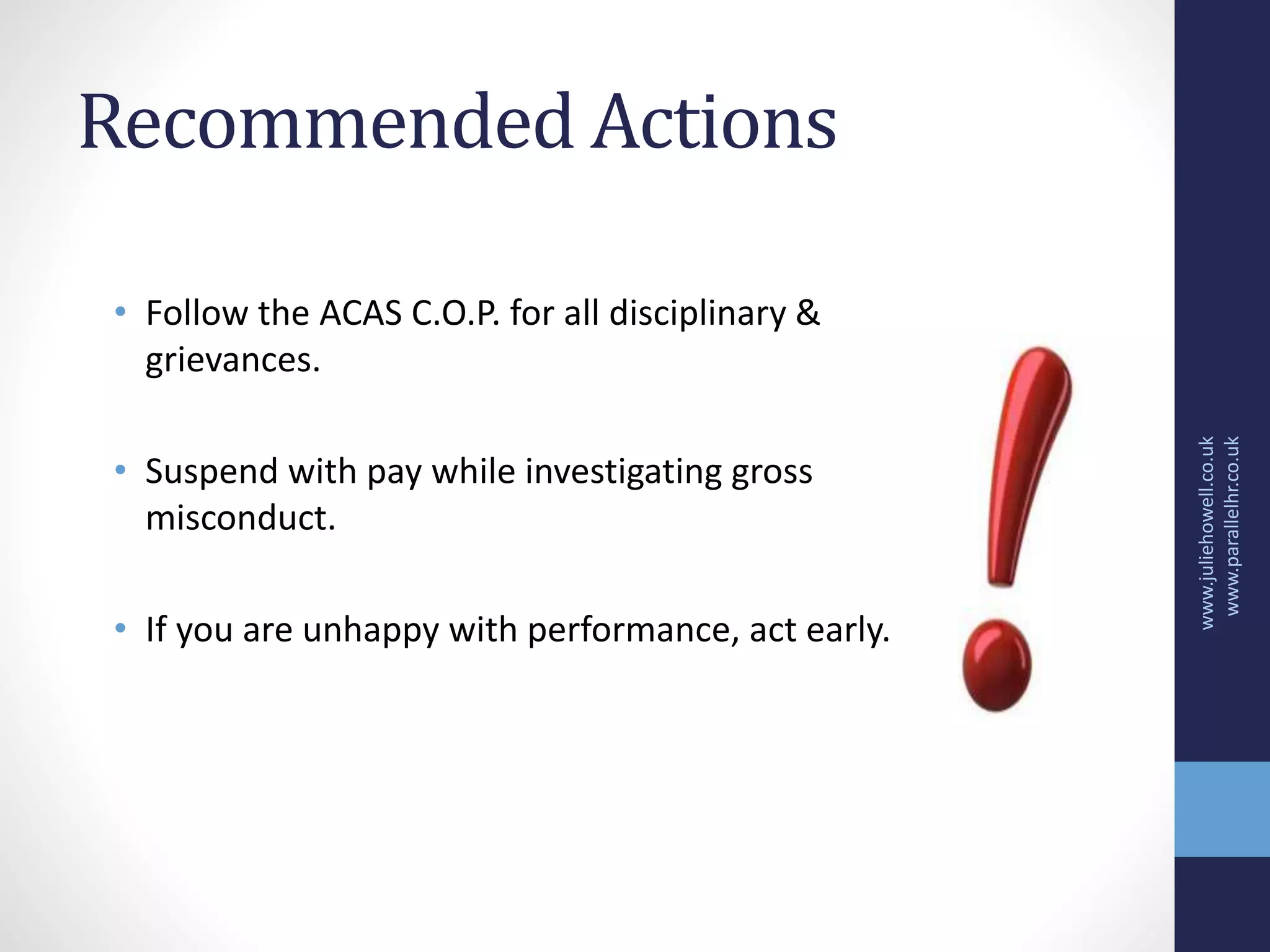 Recommended Actions
• Follow the ACAS C.O.P. for all disciplinary &
grievances.
• Suspend with pay while investigating gross
misconduct.
• If you are unhappy with performance, act early.
www.juliehowell.co.uk
www.parallelhr.co.uk
 