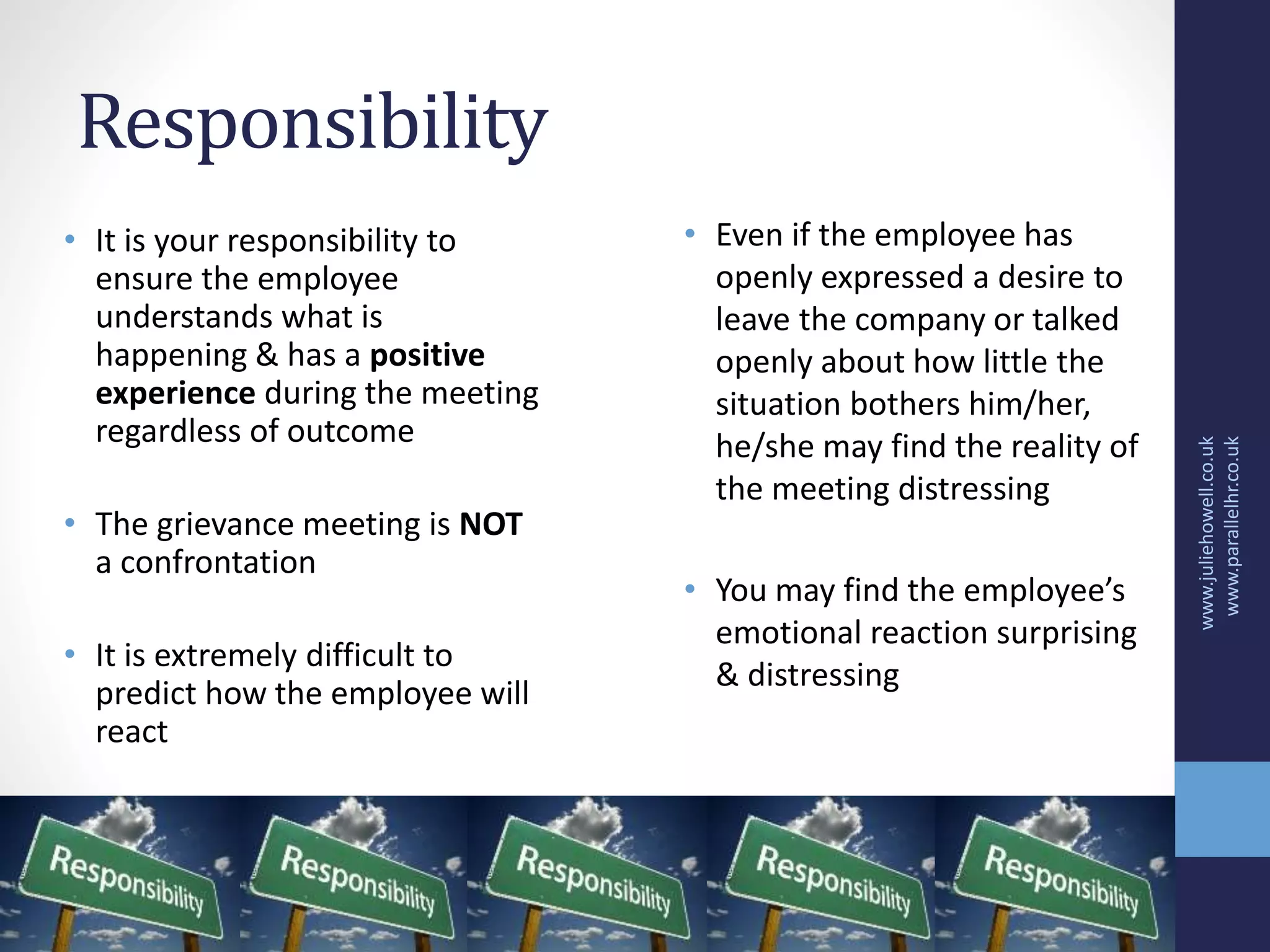 Responsibility
• It is your responsibility to
ensure the employee
understands what is
happening & has a positive
experience during the meeting
regardless of outcome
• The grievance meeting is NOT
a confrontation
• It is extremely difficult to
predict how the employee will
react
www.juliehowell.co.uk
www.parallelhr.co.uk
• Even if the employee has
openly expressed a desire to
leave the company or talked
openly about how little the
situation bothers him/her,
he/she may find the reality of
the meeting distressing
• You may find the employee’s
emotional reaction surprising
& distressing
 