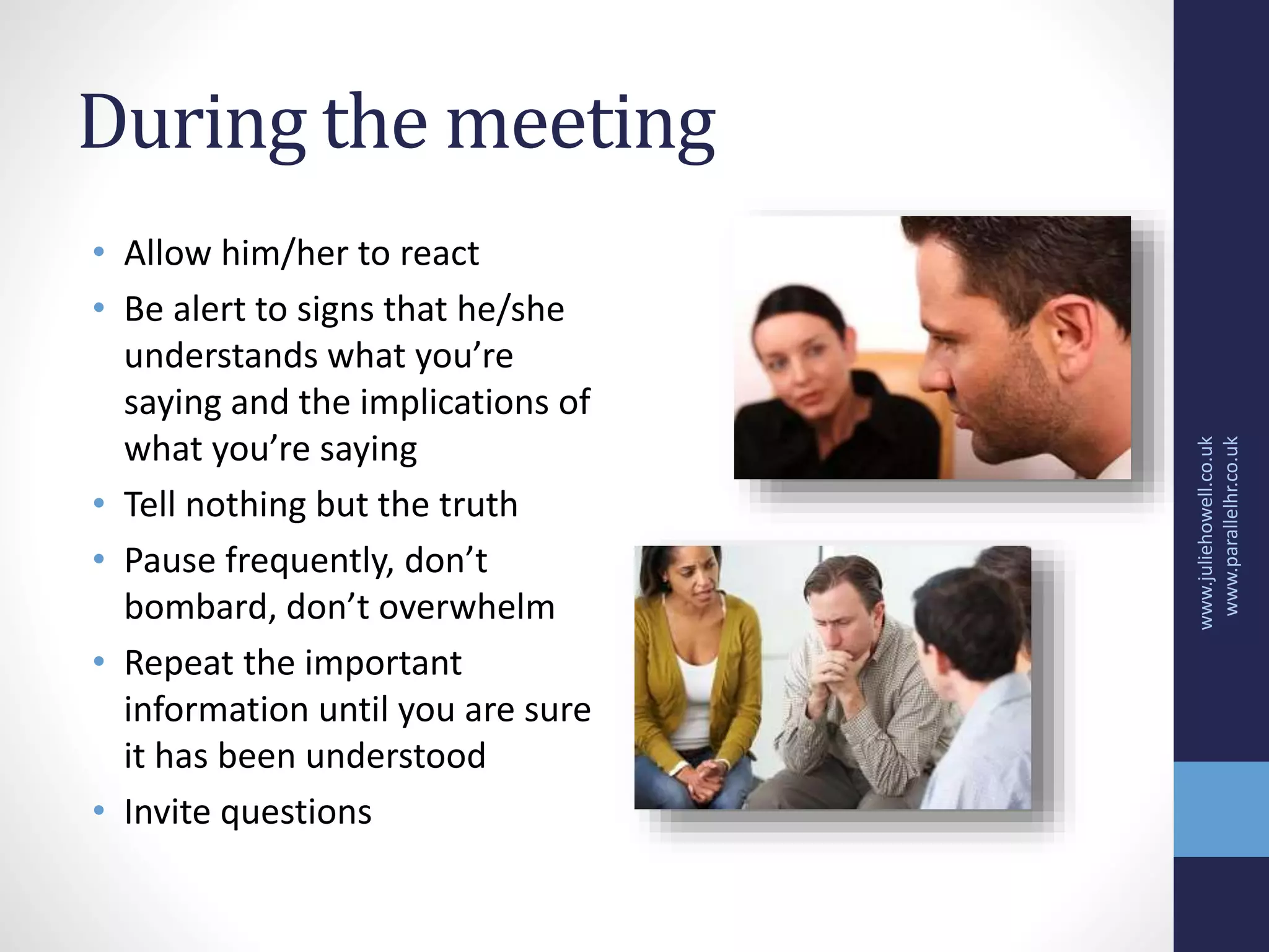 During the meeting
• Allow him/her to react
• Be alert to signs that he/she
understands what you’re
saying and the implications of
what you’re saying
• Tell nothing but the truth
• Pause frequently, don’t
bombard, don’t overwhelm
• Repeat the important
information until you are sure
it has been understood
• Invite questions
www.juliehowell.co.uk
www.parallelhr.co.uk
 