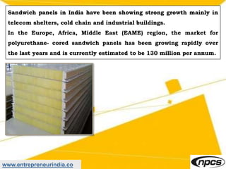 www.entrepreneurindia.co
Sandwich panels in India have been showing strong growth mainly in
telecom shelters, cold chain and industrial buildings.
In the Europe, Africa, Middle East (EAME) region, the market for
polyurethane- cored sandwich panels has been growing rapidly over
the last years and is currently estimated to be 130 million per annum.
 