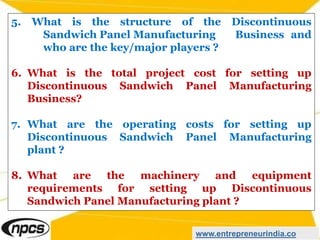 5. What is the structure of the Discontinuous
Sandwich Panel Manufacturing Business and
who are the key/major players ?
6. What is the total project cost for setting up
Discontinuous Sandwich Panel Manufacturing
Business?
7. What are the operating costs for setting up
Discontinuous Sandwich Panel Manufacturing
plant ?
8. What are the machinery and equipment
requirements for setting up Discontinuous
Sandwich Panel Manufacturing plant ?
www.entrepreneurindia.co
 