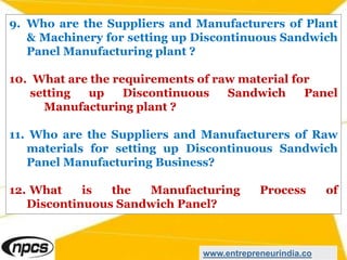 9. Who are the Suppliers and Manufacturers of Plant
& Machinery for setting up Discontinuous Sandwich
Panel Manufacturing plant ?
10. What are the requirements of raw material for
setting up Discontinuous Sandwich Panel
Manufacturing plant ?
11. Who are the Suppliers and Manufacturers of Raw
materials for setting up Discontinuous Sandwich
Panel Manufacturing Business?
12. What is the Manufacturing Process of
Discontinuous Sandwich Panel?
www.entrepreneurindia.co
 