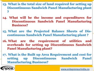 www.entepreneurindia.co
13. What is the total size of land required for setting up
Discontinuous Sandwich Panel Manufacturing plant
?
14. What will be the income and expenditures for
Discontinuous Sandwich Panel Manufacturing
Business?
15. What are the Projected Balance Sheets of Dis-
continuous Sandwich Panel Manufacturing plant ?
16. What are the requirement of utilities and
overheads for setting up Discontinuous Sandwich
Panel Manufacturing plant?
17. What is the Built up Area Requirement and cost for
setting up Discontinuous Sandwich Panel
Manufacturing Business?
 