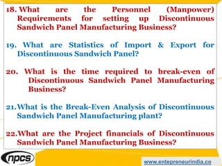 18. What are the Personnel (Manpower)
Requirements for setting up Discontinuous
Sandwich Panel Manufacturing Business?
19. What are Statistics of Import & Export for
Discontinuous Sandwich Panel?
20. What is the time required to break-even of
Discontinuous Sandwich Panel Manufacturing
Business?
21.What is the Break-Even Analysis of Discontinuous
Sandwich Panel Manufacturing plant?
22.What are the Project financials of Discontinuous
Sandwich Panel Manufacturing Business?
www.entepreneurindia.co
 