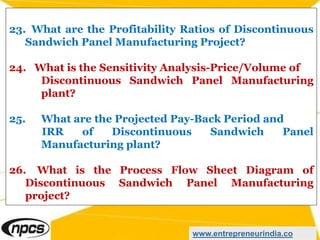 23. What are the Profitability Ratios of Discontinuous
Sandwich Panel Manufacturing Project?
24. What is the Sensitivity Analysis-Price/Volume of
Discontinuous Sandwich Panel Manufacturing
plant?
25. What are the Projected Pay-Back Period and
IRR of Discontinuous Sandwich Panel
Manufacturing plant?
26. What is the Process Flow Sheet Diagram of
Discontinuous Sandwich Panel Manufacturing
project?
www.entrepreneurindia.co
 