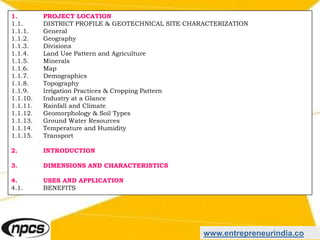 www.entrepreneurindia.co
1. PROJECT LOCATION
1.1. DISTRICT PROFILE & GEOTECHNICAL SITE CHARACTERIZATION
1.1.1. General
1.1.2. Geography
1.1.3. Divisions
1.1.4. Land Use Pattern and Agriculture
1.1.5. Minerals
1.1.6. Map
1.1.7. Demographics
1.1.8. Topography
1.1.9. Irrigation Practices & Cropping Pattern
1.1.10. Industry at a Glance
1.1.11. Rainfall and Climate
1.1.12. Geomorphology & Soil Types
1.1.13. Ground Water Resources
1.1.14. Temperature and Humidity
1.1.15. Transport
2. INTRODUCTION
3. DIMENSIONS AND CHARACTERISTICS
4. USES AND APPLICATION
4.1. BENEFITS
 