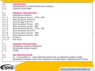 www.entrepreneurindia.co
5. PROPERTIES
5.1. PROPERTIES OF DISCONTINUOUS PANELS
5.2. UNIQUE FEATURES
6. PRODUCT DESCRIPTION
6.1. SANDWICH PANELS
6.1.1. Wall Sandwich Panels – PUR / PIR
6.1.2. Wall Sandwich Panel PU
6.1.3. Cold Storage Panel PU
6.1.4. Wall Sandwich Panels – EPS
6.1.5. Wall sandwich panels – MW
6.1.6. Roof Sandwich Panels – PUR / PIR
6.1.7. Roof Sandwich Panel PU
6.1.8. Roof Sandwich Panels – EPS
6.1.9. Roof Sandwich Panels – MW
6.1.10. GI Panel
6.1.11. GIC Panel
7. GENERAL DESCRIPTION
7.1. EXTERNAL CHARACTERISTICS
7.2. STAINLESS STEEL SHEET
7.3. CORE
8. BIS SPECIFICATION
8.1. IS: 11649 (PART 2) – 1986 SPECIFICATION FOR ALUMINIUM HONEY COMB
SANDWICH PANELS FOR CIVIL AIRCRAFT FLOORS PART 2 METHODS OF TESTS
 