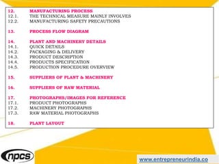 www.entrepreneurindia.co
12. MANUFACTURING PROCESS
12.1. THE TECHNICAL MEASURE MAINLY INVOLVES
12.2. MANUFACTURING SAFETY PRECAUTIONS
13. PROCESS FLOW DIAGRAM
14. PLANT AND MACHINERY DETAILS
14.1. QUICK DETAILS
14.2. PACKAGING & DELIVERY
14.3. PRODUCT DESCRIPTION
14.4. PRODUCTS SPECIFICATION
14.5. PRODUCTION PROCEDURE OVERVIEW
15. SUPPLIERS OF PLANT & MACHINERY
16. SUPPLIERS OF RAW MATERIAL
17. PHOTOGRAPHS/IMAGES FOR REFERENCE
17.1. PRODUCT PHOTOGRAPHS
17.2. MACHINERY PHOTOGRAPHS
17.3. RAW MATERIAL PHOTOGRAPHS
18. PLANT LAYOUT
 
