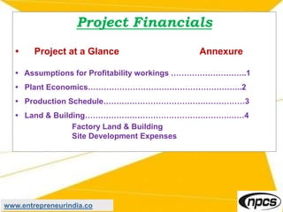 Project Financials
• Project at a Glance Annexure
• Assumptions for Profitability workings ………………………..1
• Plant Economics…………………………………………………..2
• Production Schedule………………………………………………3
• Land & Building……………………………………………….……4
Factory Land & Building
Site Development Expenses
www.entrepreneurindia.co
 
