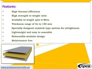 www.entrepreneurindia.co
Features:
• High thermal efficiency
• High strength to weight ratio
• Available in length upto 6 Mtrs.
• Thickness range of 4o to 150 mm
• Specially designed camlock type system for airtightness
• Lightweight and easy to assemble
• Relocatable-modular design
• Maintenance free
 