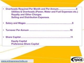 • Overheads Required Per Month and Per Annum………….…….…8
Utilities & Overheads (Power, Water and Fuel Expenses etc.)
Royalty and Other Charges
Selling and Distribution Expenses
• Salary and Wages …………………………………………....……..9
• Turnover Per Annum ……………………………………….....…10
• Share Capital…………………………………………………….....11
Equity Capital
Preference Share Capital
www.entrepreneurindia.co
 