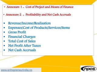 • Annexure 1 :: Cost of Project and Means of Finance
• Annexure 2 :: Profitability and Net Cash Accruals
 Revenue/Income/Realisation
 Expenses/Cost of Products/Services/Items
 Gross Profit
 Financial Charges
 Total Cost of Sales
 Net Profit After Taxes
 Net Cash Accruals
www.entrepreneurindia.co
 