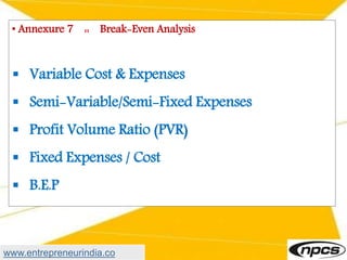 • Annexure 7 :: Break-Even Analysis
 Variable Cost & Expenses
 Semi-Variable/Semi-Fixed Expenses
 Profit Volume Ratio (PVR)
 Fixed Expenses / Cost
 B.E.P
www.entrepreneurindia.co
 