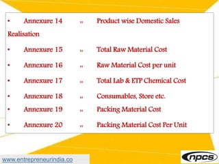 • Annexure 14 :: Product wise Domestic Sales
Realisation
• Annexure 15 :: Total Raw Material Cost
• Annexure 16 :: Raw Material Cost per unit
• Annexure 17 :: Total Lab & ETP Chemical Cost
• Annexure 18 :: Consumables, Store etc.
• Annexure 19 :: Packing Material Cost
• Annexure 20 :: Packing Material Cost Per Unit
www.entrepreneurindia.co
 
