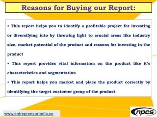 Reasons for Buying our Report:
• This report helps you to identify a profitable project for investing
or diversifying into by throwing light to crucial areas like industry
size, market potential of the product and reasons for investing in the
product
• This report provides vital information on the product like it’s
characteristics and segmentation
• This report helps you market and place the product correctly by
identifying the target customer group of the product
www.entrepreneurindia.co
 