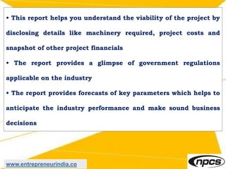 • This report helps you understand the viability of the project by
disclosing details like machinery required, project costs and
snapshot of other project financials
• The report provides a glimpse of government regulations
applicable on the industry
• The report provides forecasts of key parameters which helps to
anticipate the industry performance and make sound business
decisions
www.entrepreneurindia.co
 