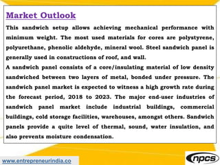 www.entrepreneurindia.co
Market Outlook
This sandwich setup allows achieving mechanical performance with
minimum weight. The most used materials for cores are polystyrene,
polyurethane, phenolic aldehyde, mineral wool. Steel sandwich panel is
generally used in constructions of roof, and wall.
A sandwich panel consists of a core/insulating material of low density
sandwiched between two layers of metal, bonded under pressure. The
sandwich panel market is expected to witness a high growth rate during
the forecast period, 2018 to 2023. The major end-user industries of
sandwich panel market include industrial buildings, commercial
buildings, cold storage facilities, warehouses, amongst others. Sandwich
panels provide a quite level of thermal, sound, water insulation, and
also prevents moisture condensation.
 