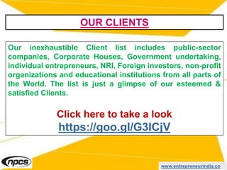 www.entrepreneurindia.co
Our inexhaustible Client list includes public-sector
companies, Corporate Houses, Government undertaking,
individual entrepreneurs, NRI, Foreign investors, non-profit
organizations and educational institutions from all parts of
the World. The list is just a glimpse of our esteemed &
satisfied Clients.
Click here to take a look
https://goo.gl/G3ICjV
OUR CLIENTS
 