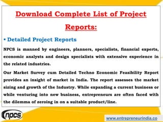 www.entrepreneurindia.co
Download Complete List of Project
Reports:
 Detailed Project Reports
NPCS is manned by engineers, planners, specialists, financial experts,
economic analysts and design specialists with extensive experience in
the related industries.
Our Market Survey cum Detailed Techno Economic Feasibility Report
provides an insight of market in India. The report assesses the market
sizing and growth of the Industry. While expanding a current business or
while venturing into new business, entrepreneurs are often faced with
the dilemma of zeroing in on a suitable product/line.
 