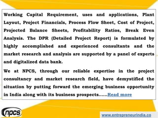 www.entrepreneurindia.co
Working Capital Requirement, uses and applications, Plant
Layout, Project Financials, Process Flow Sheet, Cost of Project,
Projected Balance Sheets, Profitability Ratios, Break Even
Analysis. The DPR (Detailed Project Report) is formulated by
highly accomplished and experienced consultants and the
market research and analysis are supported by a panel of experts
and digitalized data bank.
We at NPCS, through our reliable expertise in the project
consultancy and market research field, have demystified the
situation by putting forward the emerging business opportunity
in India along with its business prospects……Read more
 