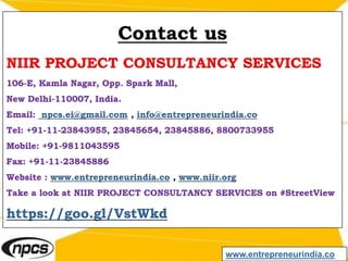Contact us
NIIR PROJECT CONSULTANCY SERVICES
106-E, Kamla Nagar, Opp. Spark Mall,
New Delhi-110007, India.
Email: npcs.ei@gmail.com , info@entrepreneurindia.co
Tel: +91-11-23843955, 23845654, 23845886, 8800733955
Mobile: +91-9811043595
Fax: +91-11-23845886
Website : www.entrepreneurindia.co , www.niir.org
Take a look at NIIR PROJECT CONSULTANCY SERVICES on #StreetView
https://goo.gl/VstWkd
www.entrepreneurindia.co
 
