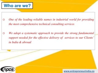 o One of the leading reliable names in industrial world for providing
the most comprehensive technical consulting services
o We adopt a systematic approach to provide the strong fundamental
support needed for the effective delivery of services to our Clients’
in India & abroad
www.entrepreneurindia.co
Who are we?
 