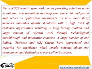 We at NPCS want to grow with you by providing solutions scale
to suit your new operations and help you reduce risk and give a
high return on application investments. We have successfully
achieved top-notch quality standards with a high level of
customer appreciation resulting in long lasting relation and
large amount of referral work through technological
breakthrough and innovative concepts. A large number of our
Indian, Overseas and NRI Clients have appreciated our
expertise for excellence which speaks volumes about our
commitment and dedication to every client's success.
www.entrepreneurindia.co
 