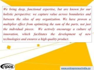 We bring deep, functional expertise, but are known for our
holistic perspective: we capture value across boundaries and
between the silos of any organization. We have proven a
multiplier effect from optimizing the sum of the parts, not just
the individual pieces. We actively encourage a culture of
innovation, which facilitates the development of new
technologies and ensures a high quality product.
www.entrepreneurindia.co
 