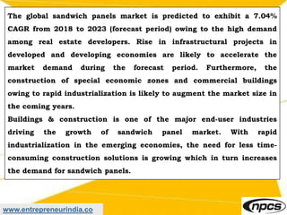 www.entrepreneurindia.co
The global sandwich panels market is predicted to exhibit a 7.04%
CAGR from 2018 to 2023 (forecast period) owing to the high demand
among real estate developers. Rise in infrastructural projects in
developed and developing economies are likely to accelerate the
market demand during the forecast period. Furthermore, the
construction of special economic zones and commercial buildings
owing to rapid industrialization is likely to augment the market size in
the coming years.
Buildings & construction is one of the major end-user industries
driving the growth of sandwich panel market. With rapid
industrialization in the emerging economies, the need for less time-
consuming construction solutions is growing which in turn increases
the demand for sandwich panels.
 