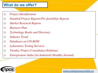 o Project Identification
o Detailed Project Reports/Pre-feasibility Reports
o Market Research Reports
o Business Plan
o Technology Books and Directory
o Industry Trend
o Databases on CD-ROM
o Laboratory Testing Services
o Turnkey Project Consultancy/Solutions
o Entrepreneur India (An Industrial Monthly Journal)
www.entrepreneurindia.co
What do we offer?
 