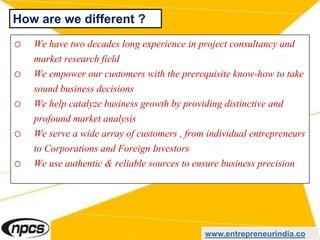 o We have two decades long experience in project consultancy and
market research field
o We empower our customers with the prerequisite know-how to take
sound business decisions
o We help catalyze business growth by providing distinctive and
profound market analysis
o We serve a wide array of customers , from individual entrepreneurs
to Corporations and Foreign Investors
o We use authentic & reliable sources to ensure business precision
www.entrepreneurindia.co
How are we different ?
 
