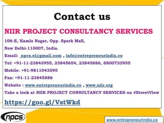 Contact us
NIIR PROJECT CONSULTANCY SERVICES
106-E, Kamla Nagar, Opp. Spark Mall,
New Delhi-110007, India.
Email: npcs.ei@gmail.com , info@entrepreneurindia.co
Tel: +91-11-23843955, 23845654, 23845886, 8800733955
Mobile: +91-9811043595
Fax: +91-11-23845886
Website : www.entrepreneurindia.co , www.niir.org
Take a look at NIIR PROJECT CONSULTANCY SERVICES on #StreetView
https://goo.gl/VstWkd
www.entrepreneurindia.co
 