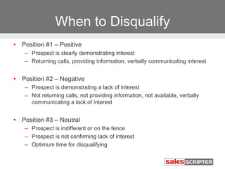 When to Disqualify 
• Position #1 – Positive 
– Prospect is clearly demonstrating interest 
– Returning calls, providing information, verbally communicating interest 
• Position #2 – Negative 
– Prospect is demonstrating a lack of interest 
– Not returning calls, not providing information, not available, verbally 
communicating a lack of interest 
• Position #3 – Neutral 
– Prospect is indifferent or on the fence 
– Prospect is not confirming lack of interest 
– Optimum time for disqualifying 
 