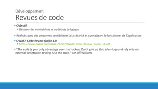 Développement
Revues de code
 Objectif
 Détecter des vulnérabilités et les défauts de logique
 Réalisés avec des personnes sensibilisées à la sécurité et connaissant le fonctionnel de l’application
 OWASP Code Review Guide 2.0
 https://www.owasp.org/images/5/53/OWASP_Code_Review_Guide_v2.pdf
 ”The code is your only advantage over the hackers. Don’t give up this advantage and rely only on
external penetration testing. Use the code.” par Jeff Williams
 