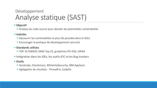 Développement
Analyse statique (SAST)
 Objectif
 Analyse du code source pour déceler de potentielles vulnérabilités
 Intérêts
 Découvrir les vulnérabilités le plus tôt possible dans le SDLC
 Encourager la pratique de développement sécurisé
 Standards utilisés
 TOP 10 OWASP, SANS Top 25, guidelines PCI DSS, HIPAA
 Intégration dans les IDEs, les outils d’IC et les Bug trackers
 Outils
 VeraCode, Checkmarx, WhiteHatSecurity, IBM AppScan
 Agrégation de résultats : ThreadFix, CodeDx
 