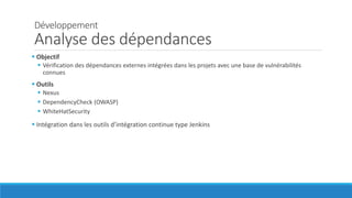 Développement
Analyse des dépendances
 Objectif
 Vérification des dépendances externes intégrées dans les projets avec une base de vulnérabilités
connues
 Outils
 Nexus
 DependencyCheck (OWASP)
 WhiteHatSecurity
 Intégration dans les outils d’intégration continue type Jenkins
 