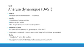 Test
Analyse dynamique (DAST)
 Objectif
 Analyse des requêtes/réponses à l’application
 Intérêts
 Simulation d’attaques réelles
 Moins de faux positifs
 Pas d’explication sur la root cause du problème
 Standards utilisés
 TOP 10 OWASP, SANS Top 25, guidelines PCI DSS, HIPAA
 Intégration dans les IDEs et dans les outils d’intégration continue type Jenkins
 Outils
 VeraCode, Arachni, IBM AppScan
 Intrusif, environnement dédié ou restaurable automatiquement
 