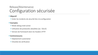Release/Maintenance
Configuration sécurisée
 Objectif
 Eviter les incidents de sécurité liés à la configuration
 Exemples
 Mode debug resté activé
 Utilisation de protocoles obsolètes (ex : SSLv3)
 Version de framework dans les headers HTTP
 Contremesures
 Déploiement automatisé
 Checklist de vérification
 
