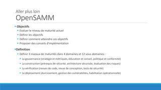 Aller plus loin
OpenSAMM
 Objectifs
 Evaluer le niveau de maturité actuel
 Définir les objectifs
 Définir comment atteindre ces objectifs
 Proposer des conseils d’implémentation
Définition
 Définir 3 niveaux de maturités dans 4 domaines et 12 sous-domaines :
 La gouvernance (stratégie et métriques, éducation et conseil, politique et conformité)
 La construction (prérequis de sécurité, architecture sécurisée, évaluation des risques)
 La vérification (revues de code, revue de conception, tests de sécurité)
 Le déploiement (durcissement, gestion des vulnérabilités, habilitation opérationnelle)
 
