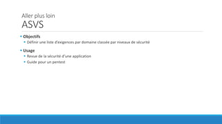 Aller plus loin
ASVS
 Objectifs
 Définir une liste d’exigences par domaine classée par niveaux de sécurité
 Usage
 Revue de la sécurité d’une application
 Guide pour un pentest
 