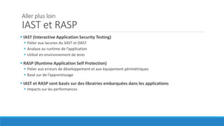 Aller plus loin
IAST et RASP
 IAST (Interactive Application Security Testing)
 Palier aux lacunes du SAST et DAST
 Analyse au runtime de l’application
 Utilisé en environnement de tests
 RASP (Runtime Application Self Protection)
 Palier aux erreurs de développement et aux équipement périmétriques
 Basé sur de l’apprentissage
 IAST et RASP sont basés sur des librairies embarquées dans les applications
 Impacts sur les performances
 