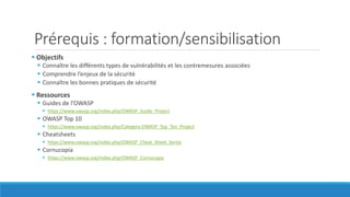 Prérequis : formation/sensibilisation
 Objectifs
 Connaître les différents types de vulnérabilités et les contremesures associées
 Comprendre l’enjeux de la sécurité
 Connaître les bonnes pratiques de sécurité
 Ressources
 Guides de l’OWASP
 https://www.owasp.org/index.php/OWASP_Guide_Project
 OWASP Top 10
 https://www.owasp.org/index.php/Category:OWASP_Top_Ten_Project
 Cheatsheets
 https://www.owasp.org/index.php/OWASP_Cheat_Sheet_Series
 Cornucopia
 https://www.owasp.org/index.php/OWASP_Cornucopia
 