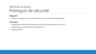 Définition du besoin
Prérequis de sécurité
 Objectifs
 Définir les exigences de sécurité en fonction du contexte de l’application
 Exemples
 L’application traite-elle de données sensibles (médicales, bancaires, etc.) ?
 L’application est-elle exposée publiquement ?
 Exigences DICT
 