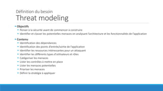 Définition du besoin
Threat modeling
 Objectifs
 Penser à la sécurité avant de commencer à construire
 Identifier et classer les potentielles menaces en analysant l’architecture et les fonctionnalités de l’application
 Contenu
 Identification des dépendances
 Identification des points d’entrée/sortie de l’application
 Identifier les ressources intéressantes pour un attaquant
 Identifier les différents types d’utilisateurs et rôles
 Catégoriser les menaces
 Lister les contrôles à mettre en place
 Lister les menaces potentielles
 Prioriser les menaces
 Définir la stratégie à appliquer
 