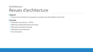 Architecture
Revues d’architecture
 Objectif
 S’assurer que l’architecture proposée ne comporte pas de problème de sécurité
 Exemple
 Protocoles sécurisés (ex : HTTPS)
 Méthode d’authentification/autorisation
 Mécanisme de gestion des logs
 Séparation des composants
 Flux nécessaires
 