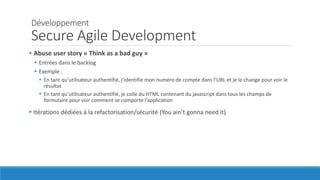 Développement
Secure Agile Development
 Abuse user story « Think as a bad guy »
 Entrées dans le backlog
 Exemple :
 En tant qu’utilisateur authentifié, j’identifie mon numéro de compte dans l’URL et je le change pour voir le
résultat
 En tant qu’utilisateur authentifié, je colle du HTML contenant du javascript dans tous les champs de
formulaire pour voir comment se comporte l’application
 Itérations dédiées à la refactorisation/sécurité (You ain’t gonna need it)
 