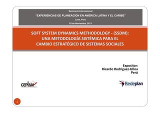 Seminario Internacional

     “EXPERIENCIAS DE PLANEACION EN AMERICA LATINA Y EL CARIBE”
                                Lima, Perú
                          03 de Noviembre, 2011



    SOFT SYSTEM DYNAMICS METHODOLOGY - (SSDM):
                         .
         UNA METODOLOGÍA SISTÉMICA PARA EL
      CAMBIO ESTRATÉGICO DE SISTEMAS SOCIALES



                                                                 Expositor:
                                                    Ricardo Rodríguez-Ulloa
                                                                      Perú




1
 